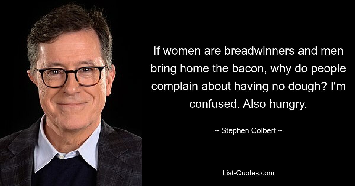 If women are breadwinners and men bring home the bacon, why do people complain about having no dough? I'm confused. Also hungry. — © Stephen Colbert