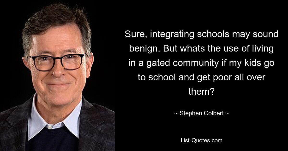 Sure, integrating schools may sound benign. But whats the use of living in a gated community if my kids go to school and get poor all over them? — © Stephen Colbert