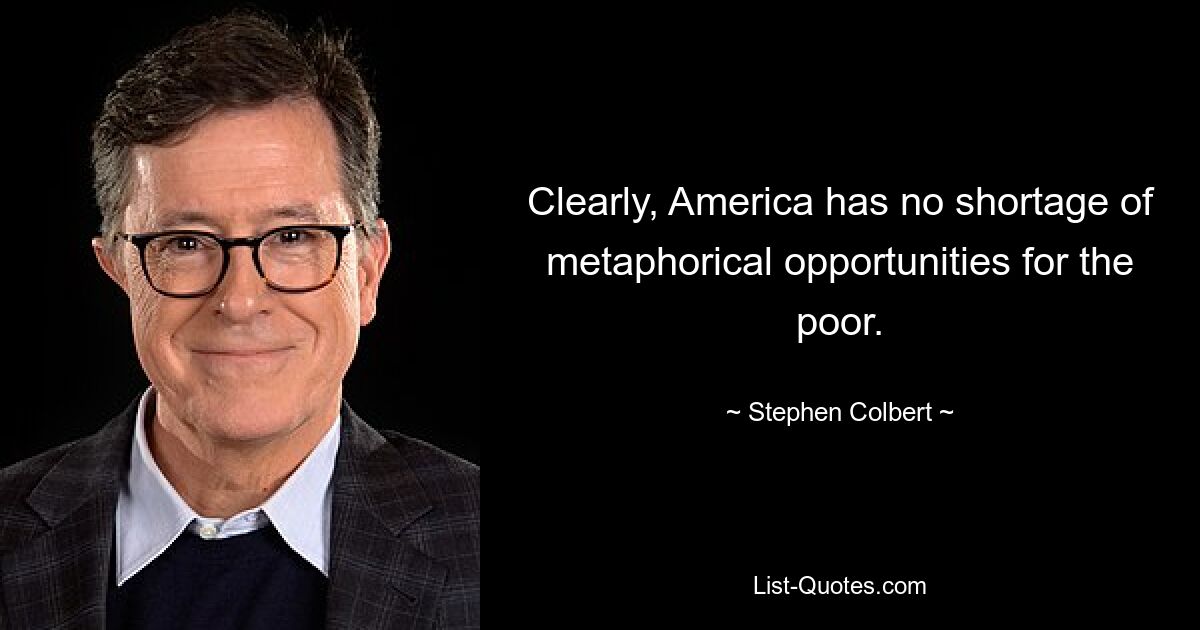 Clearly, America has no shortage of metaphorical opportunities for the poor. — © Stephen Colbert