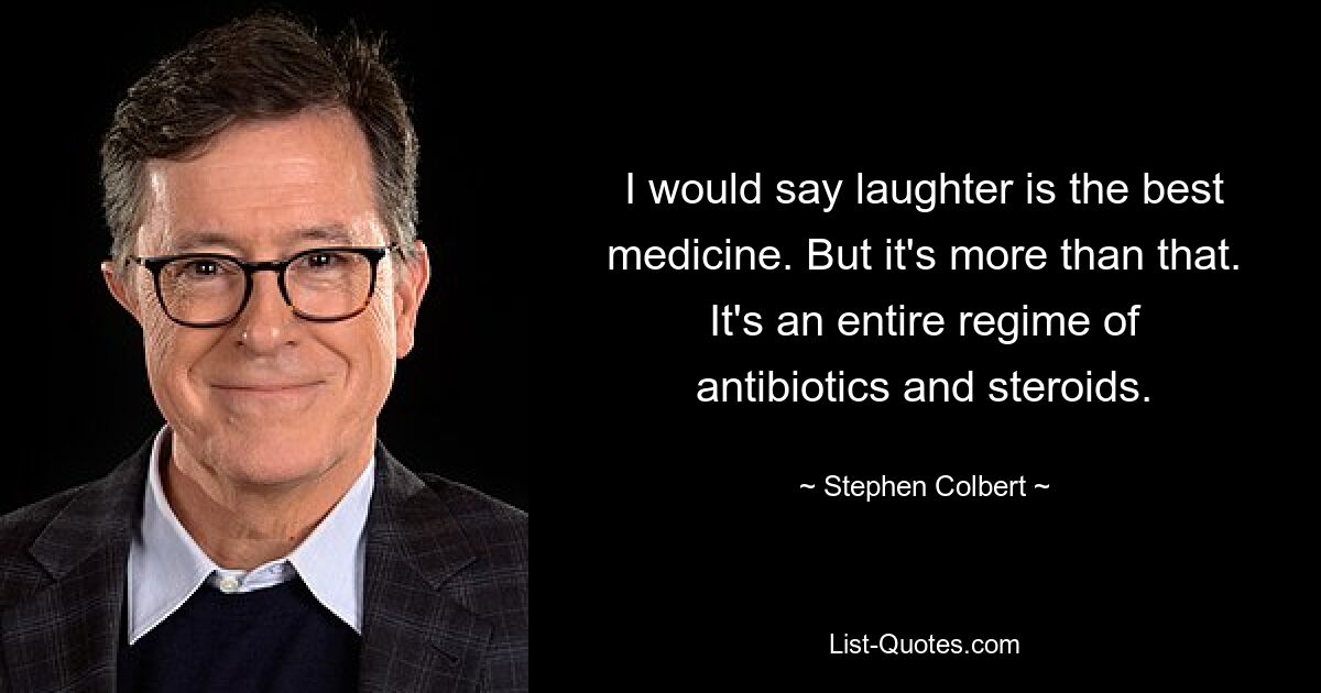 I would say laughter is the best medicine. But it's more than that. It's an entire regime of antibiotics and steroids. — © Stephen Colbert