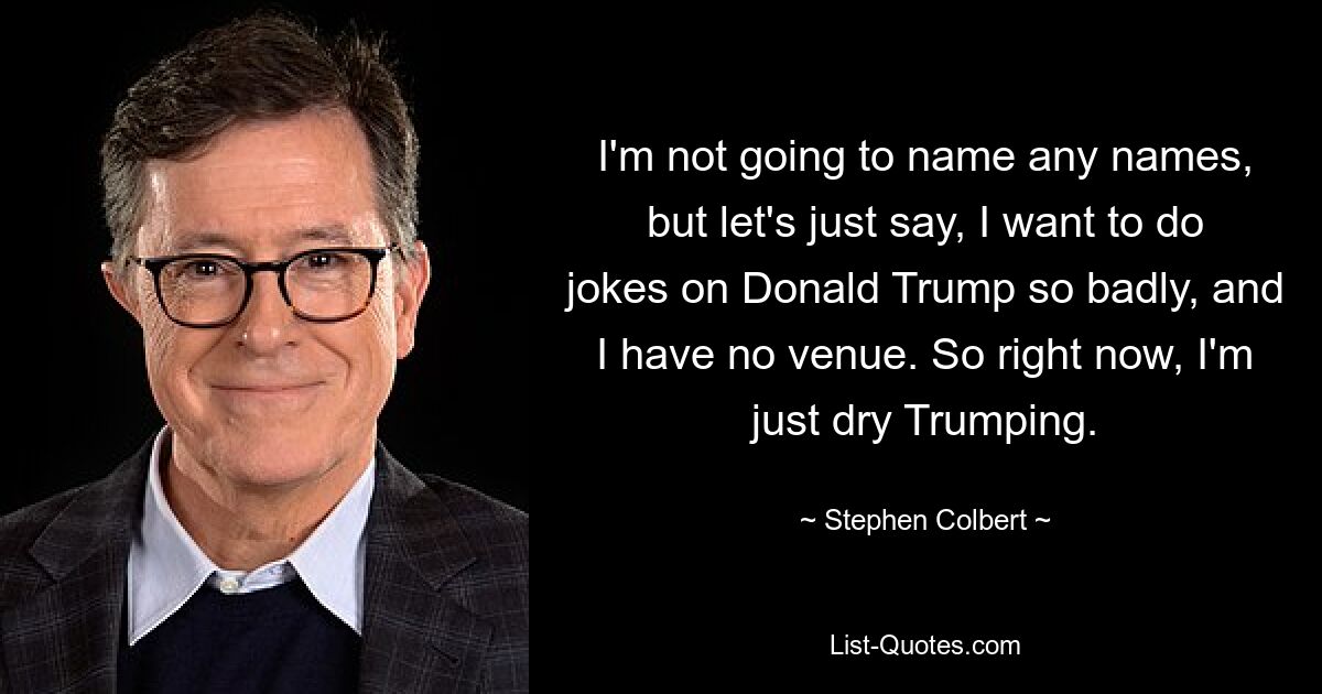 I'm not going to name any names, but let's just say, I want to do jokes on Donald Trump so badly, and I have no venue. So right now, I'm just dry Trumping. — © Stephen Colbert