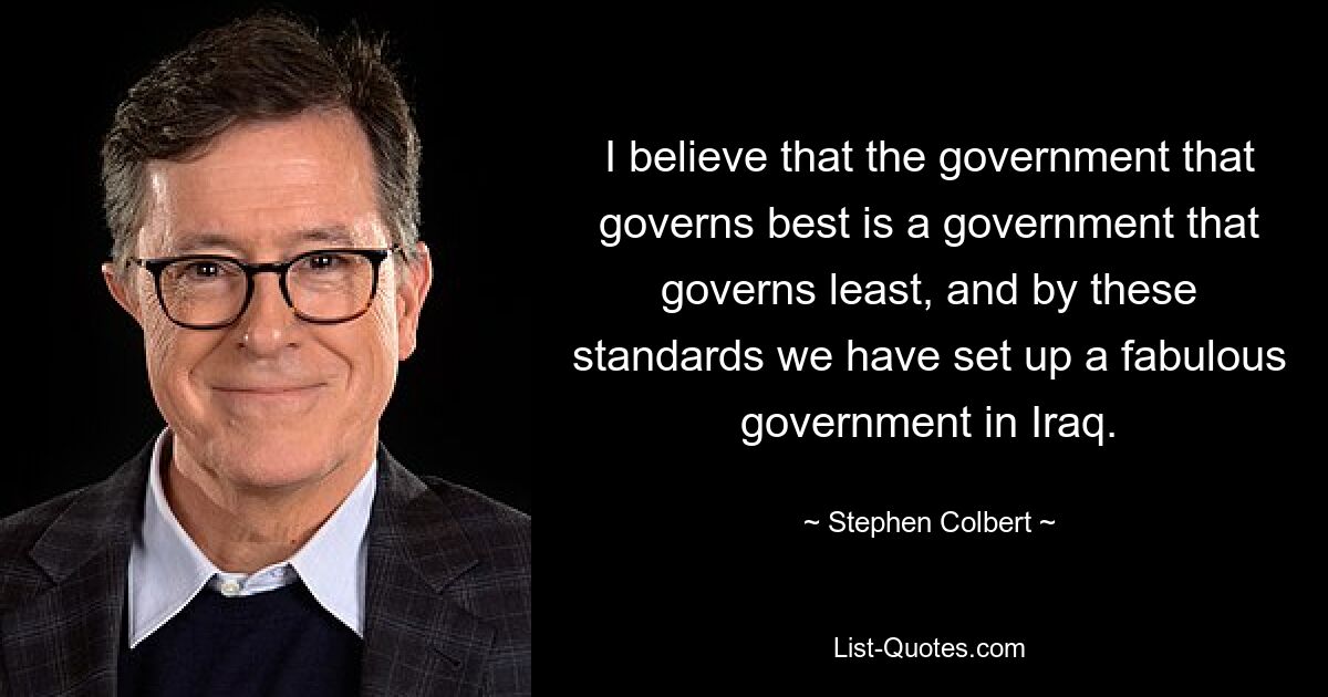 I believe that the government that governs best is a government that governs least, and by these standards we have set up a fabulous government in Iraq. — © Stephen Colbert