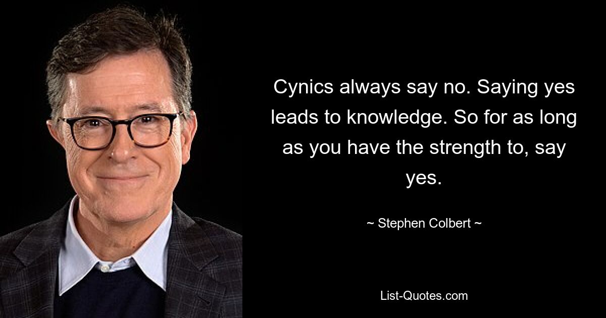 Cynics always say no. Saying yes leads to knowledge. So for as long as you have the strength to, say yes. — © Stephen Colbert