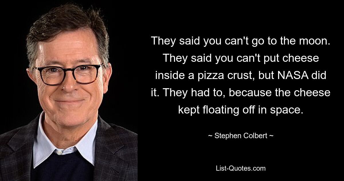 They said you can't go to the moon. They said you can't put cheese inside a pizza crust, but NASA did it. They had to, because the cheese kept floating off in space. — © Stephen Colbert