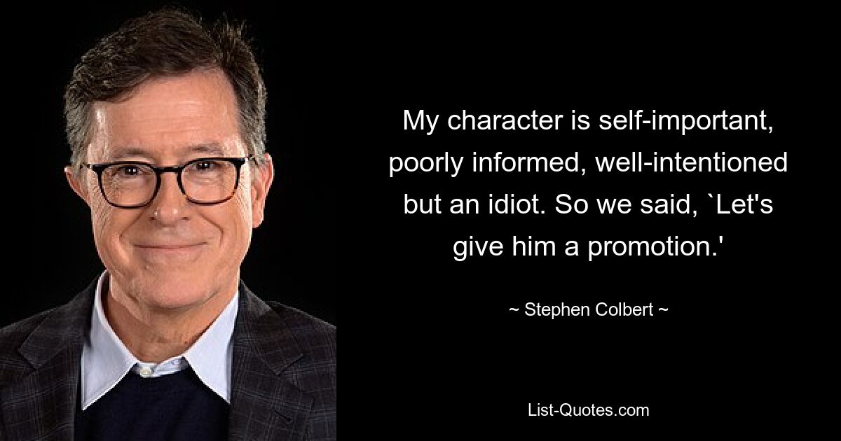 My character is self-important, poorly informed, well-intentioned but an idiot. So we said, `Let's give him a promotion.' — © Stephen Colbert