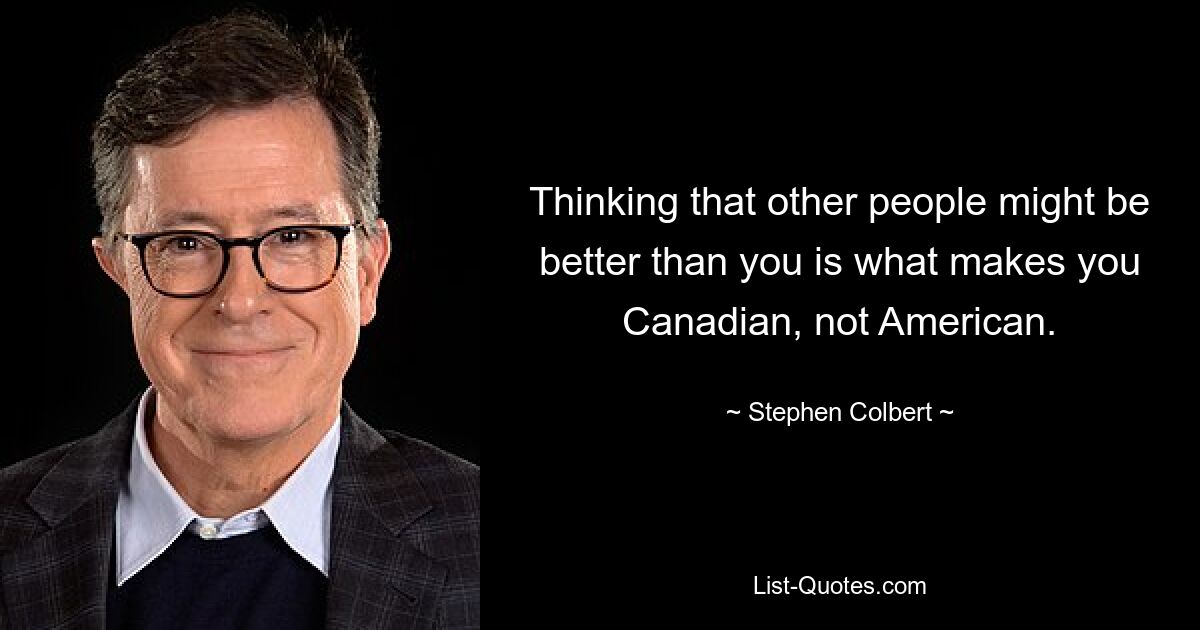 Thinking that other people might be better than you is what makes you Canadian, not American. — © Stephen Colbert