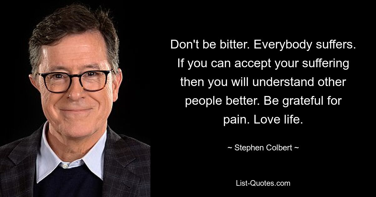 Don't be bitter. Everybody suffers. If you can accept your suffering then you will understand other people better. Be grateful for pain. Love life. — © Stephen Colbert