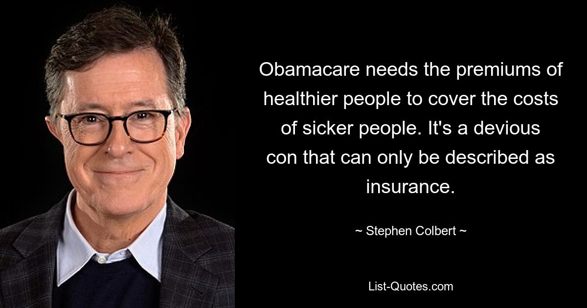 Obamacare needs the premiums of healthier people to cover the costs of sicker people. It's a devious con that can only be described as insurance. — © Stephen Colbert