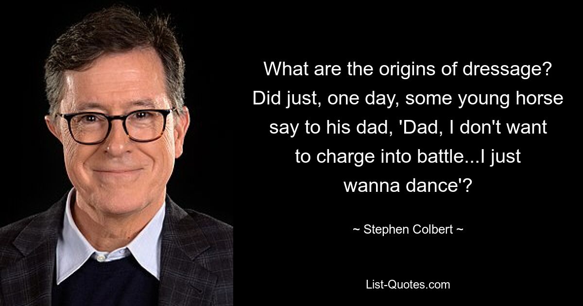 What are the origins of dressage? Did just, one day, some young horse say to his dad, 'Dad, I don't want to charge into battle...I just wanna dance'? — © Stephen Colbert