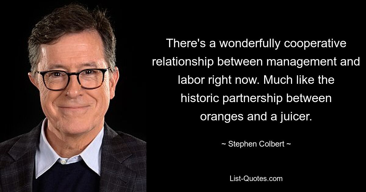 There's a wonderfully cooperative relationship between management and labor right now. Much like the historic partnership between oranges and a juicer. — © Stephen Colbert