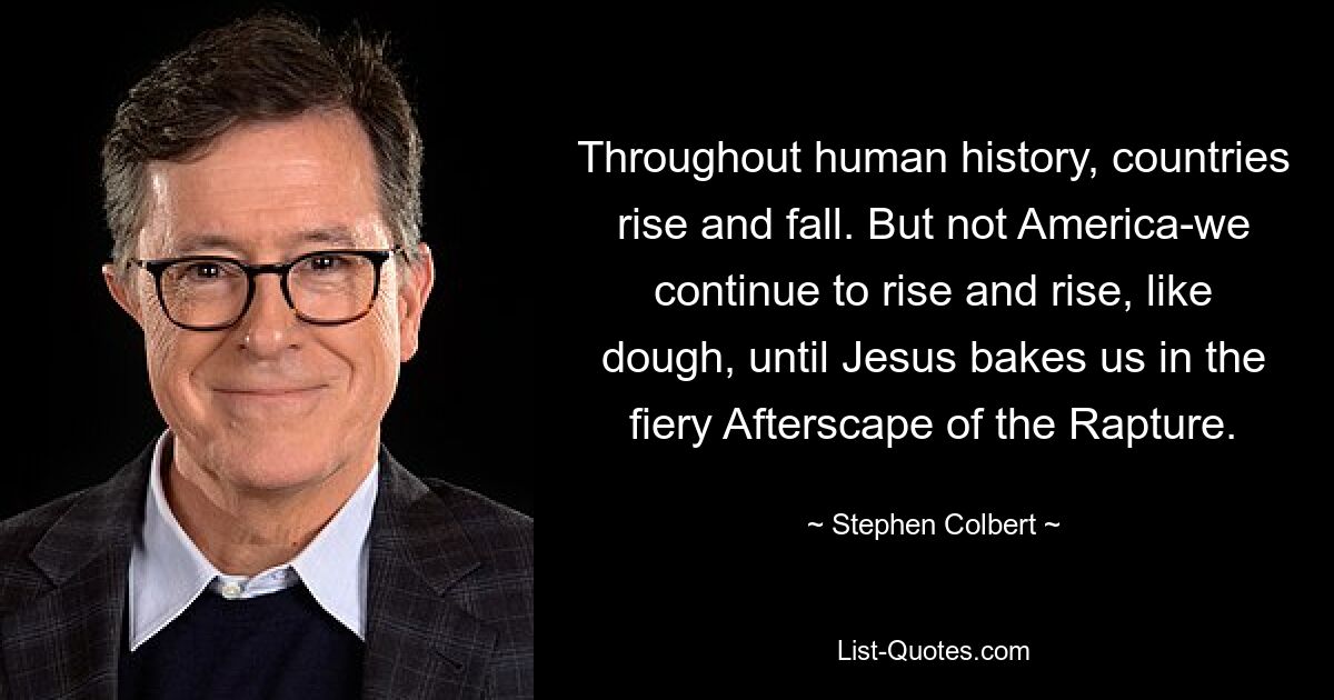 Im Laufe der Menschheitsgeschichte steigen und fallen Länder. Aber nicht Amerika – wir steigen und steigen weiter wie Teig, bis Jesus uns in der feurigen Nachwelt der Entrückung backt. — © Stephen Colbert 