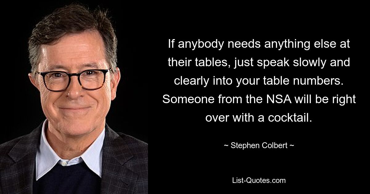 If anybody needs anything else at their tables, just speak slowly and clearly into your table numbers. Someone from the NSA will be right over with a cocktail. — © Stephen Colbert