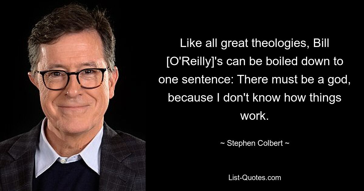 Like all great theologies, Bill [O'Reilly]'s can be boiled down to one sentence: There must be a god, because I don't know how things work. — © Stephen Colbert