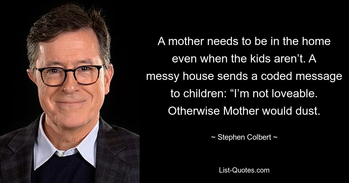 A mother needs to be in the home even when the kids aren’t. A messy house sends a coded message to children: “I’m not loveable. Otherwise Mother would dust. — © Stephen Colbert