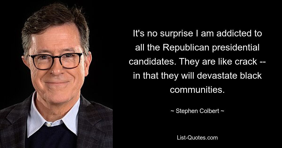 It's no surprise I am addicted to all the Republican presidential candidates. They are like crack -- in that they will devastate black communities. — © Stephen Colbert