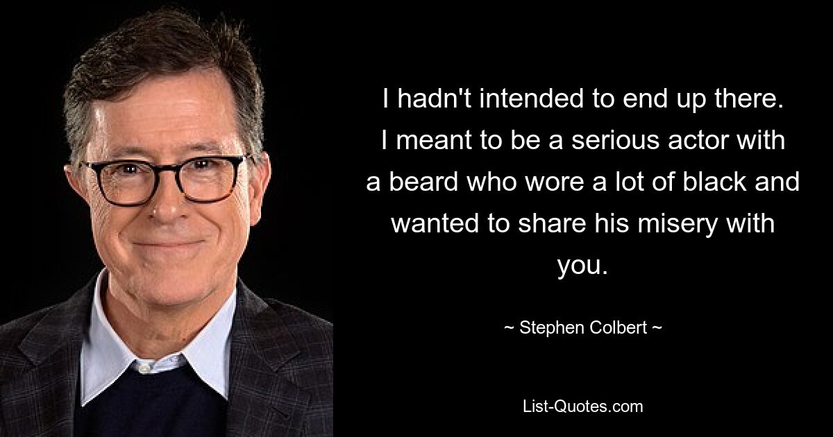 I hadn't intended to end up there. I meant to be a serious actor with a beard who wore a lot of black and wanted to share his misery with you. — © Stephen Colbert