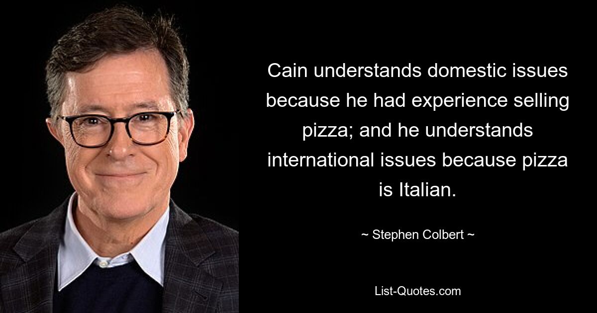 Cain understands domestic issues because he had experience selling pizza; and he understands international issues because pizza is Italian. — © Stephen Colbert