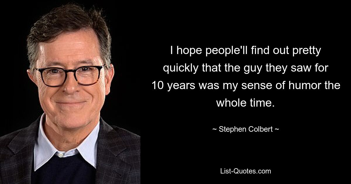 I hope people'll find out pretty quickly that the guy they saw for 10 years was my sense of humor the whole time. — © Stephen Colbert