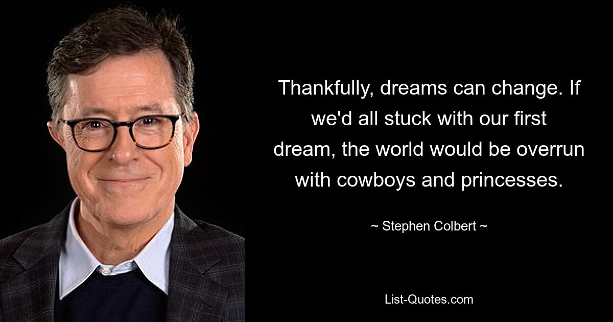 Thankfully, dreams can change. If we'd all stuck with our first dream, the world would be overrun with cowboys and princesses. — © Stephen Colbert