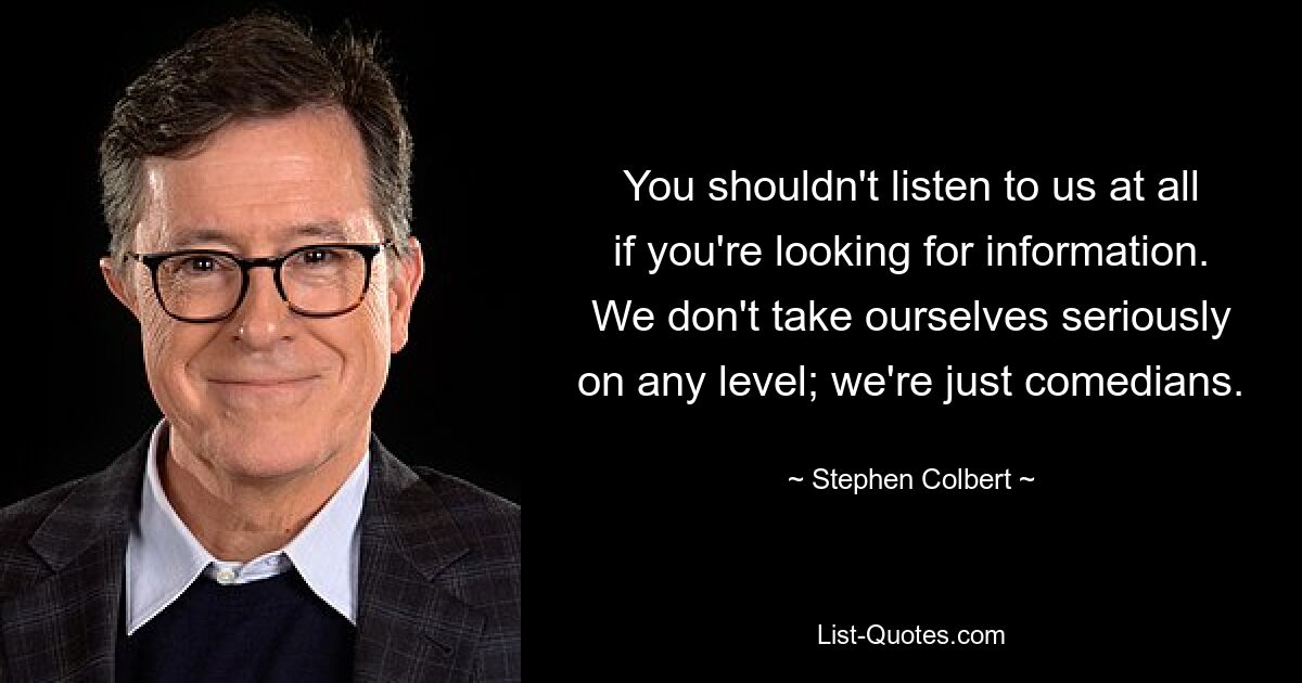 You shouldn't listen to us at all if you're looking for information. We don't take ourselves seriously on any level; we're just comedians. — © Stephen Colbert