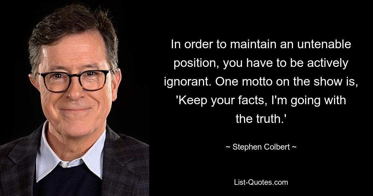 In order to maintain an untenable position, you have to be actively ignorant. One motto on the show is, 'Keep your facts, I'm going with the truth.' — © Stephen Colbert