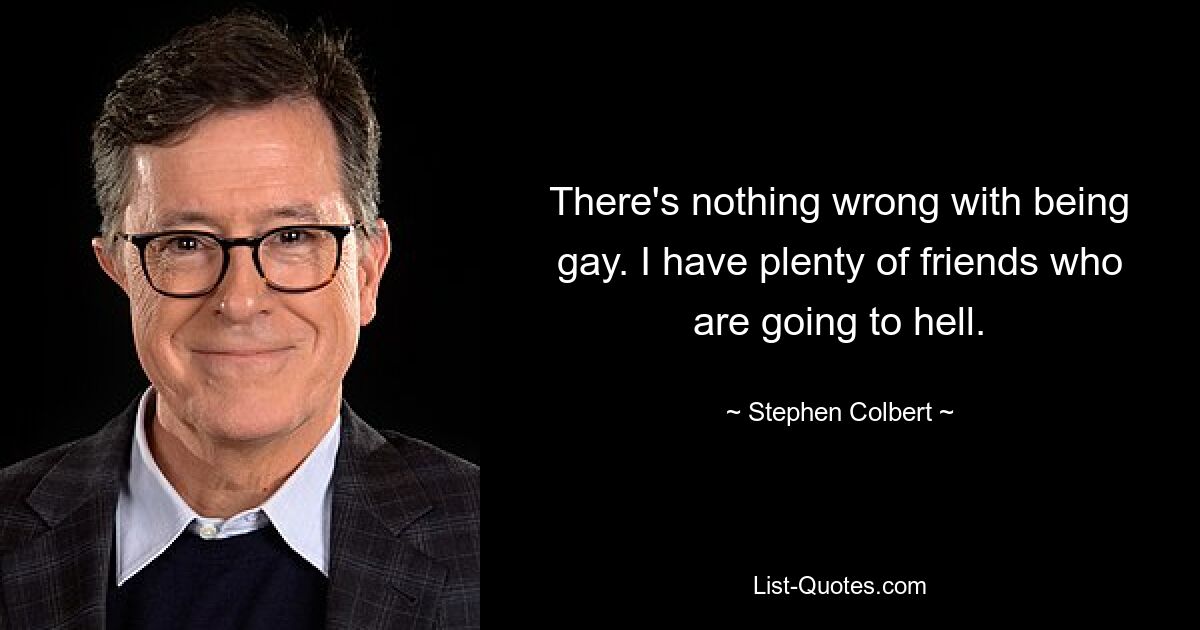 There's nothing wrong with being gay. I have plenty of friends who are going to hell. — © Stephen Colbert