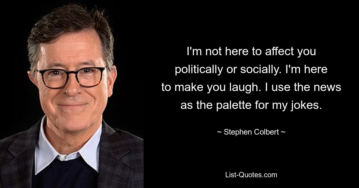 I'm not here to affect you politically or socially. I'm here to make you laugh. I use the news as the palette for my jokes. — © Stephen Colbert