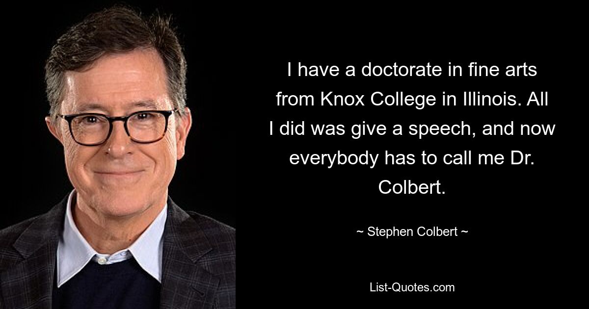 I have a doctorate in fine arts from Knox College in Illinois. All I did was give a speech, and now everybody has to call me Dr. Colbert. — © Stephen Colbert