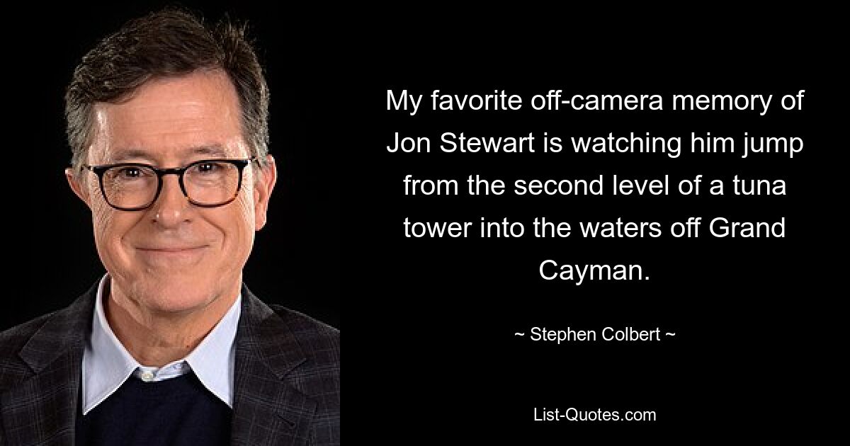 My favorite off-camera memory of Jon Stewart is watching him jump from the second level of a tuna tower into the waters off Grand Cayman. — © Stephen Colbert