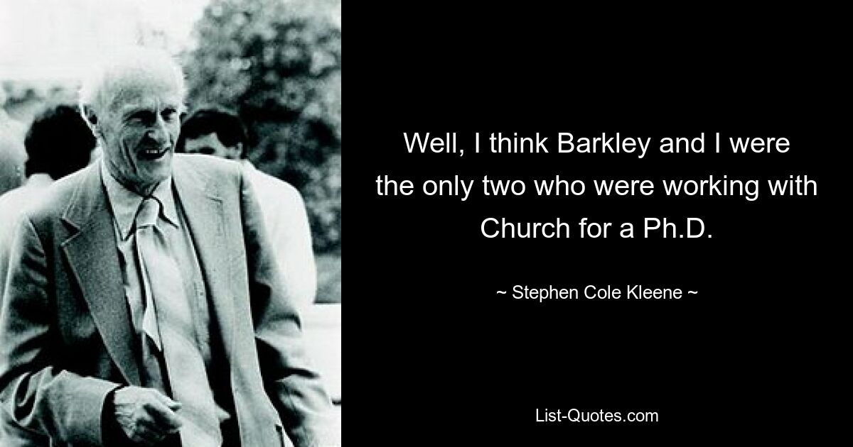 Well, I think Barkley and I were the only two who were working with Church for a Ph.D. — © Stephen Cole Kleene