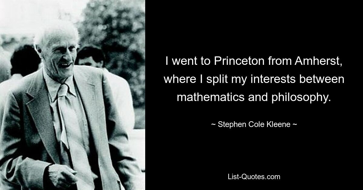 I went to Princeton from Amherst, where I split my interests between mathematics and philosophy. — © Stephen Cole Kleene