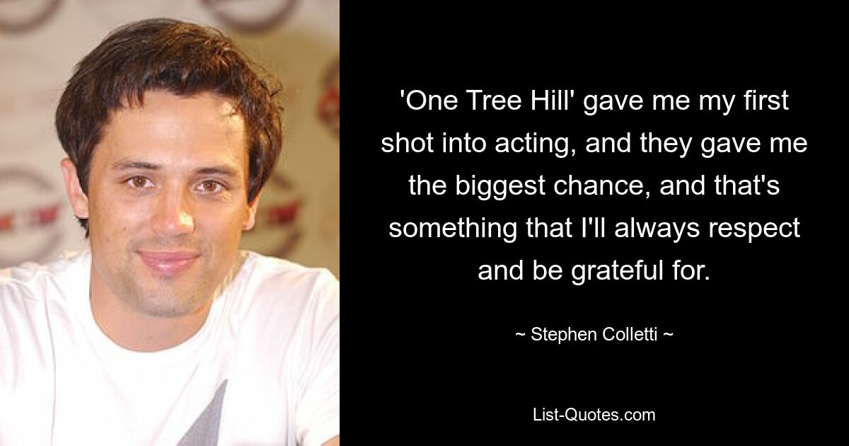 'One Tree Hill' gave me my first shot into acting, and they gave me the biggest chance, and that's something that I'll always respect and be grateful for. — © Stephen Colletti