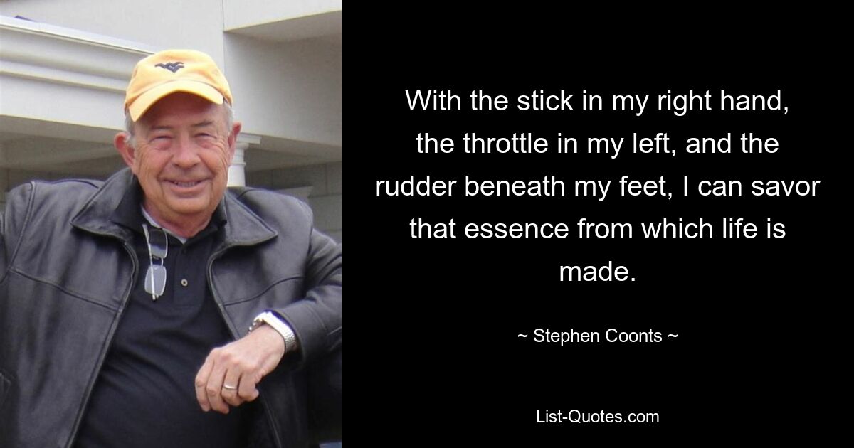 With the stick in my right hand, the throttle in my left, and the rudder beneath my feet, I can savor that essence from which life is made. — © Stephen Coonts