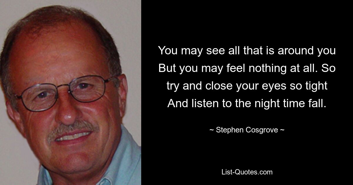 You may see all that is around you But you may feel nothing at all. So try and close your eyes so tight And listen to the night time fall. — © Stephen Cosgrove