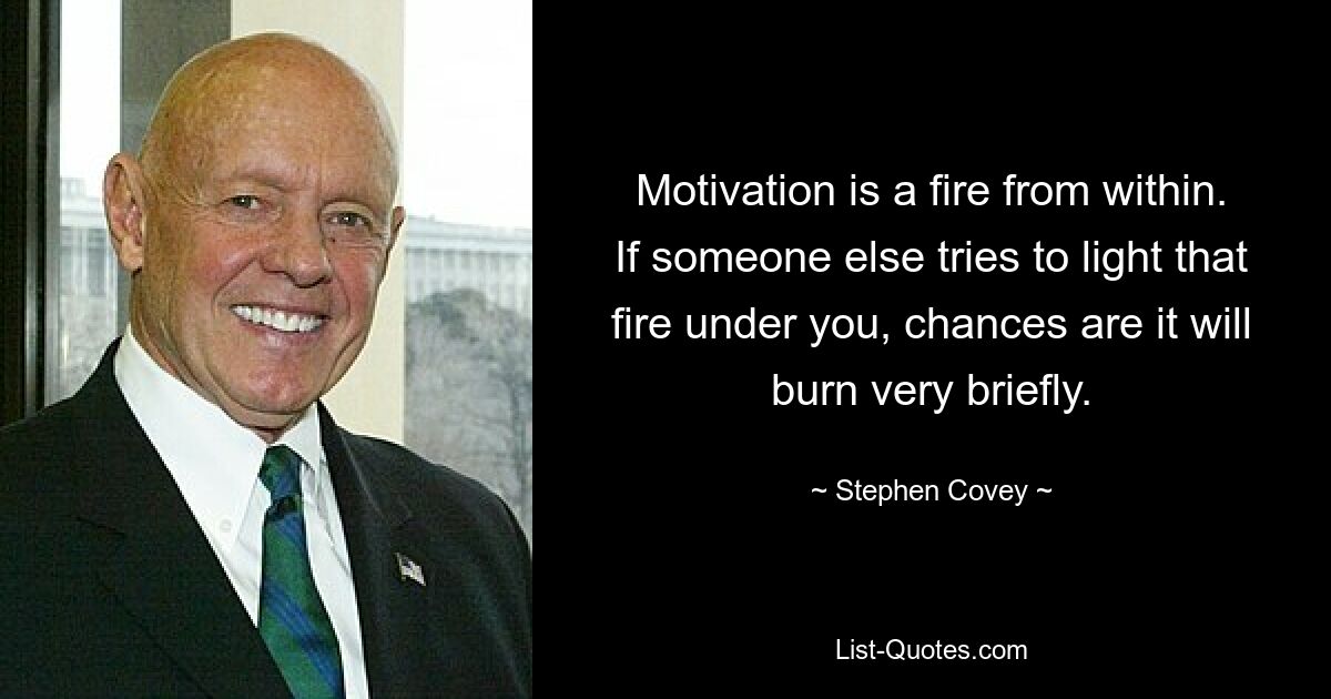 Motivation is a fire from within. If someone else tries to light that fire under you, chances are it will burn very briefly. — © Stephen Covey