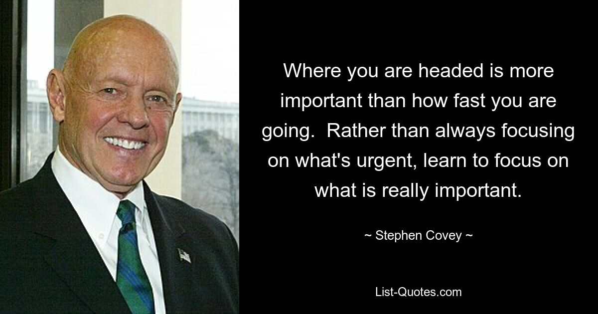 Where you are headed is more important than how fast you are going.  Rather than always focusing on what's urgent, learn to focus on what is really important. — © Stephen Covey