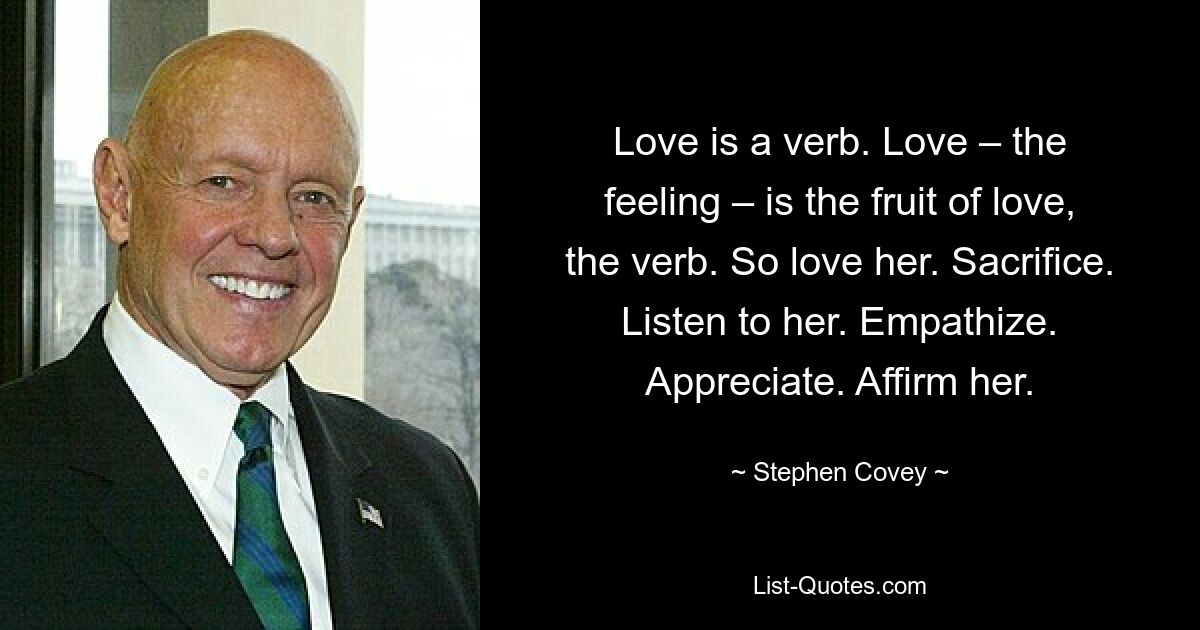 Love is a verb. Love – the feeling – is the fruit of love, the verb. So love her. Sacrifice. Listen to her. Empathize. Appreciate. Affirm her. — © Stephen Covey