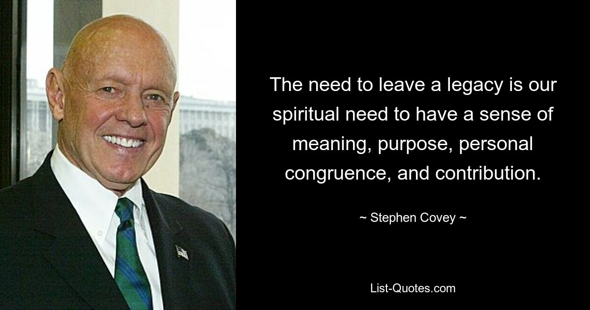 The need to leave a legacy is our spiritual need to have a sense of meaning, purpose, personal congruence, and contribution. — © Stephen Covey