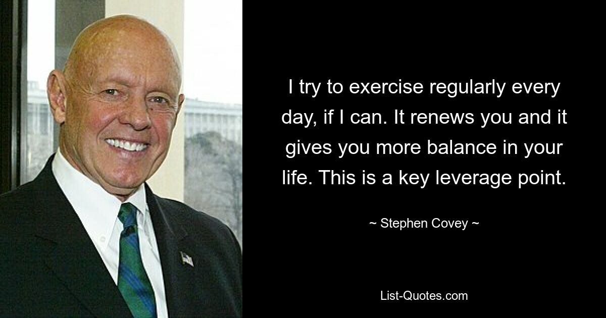 I try to exercise regularly every day, if I can. It renews you and it gives you more balance in your life. This is a key leverage point. — © Stephen Covey