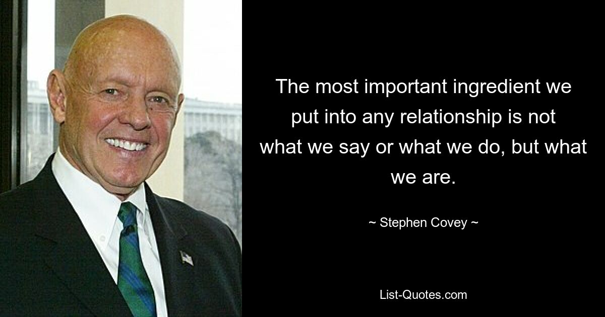 The most important ingredient we put into any relationship is not what we say or what we do, but what we are. — © Stephen Covey