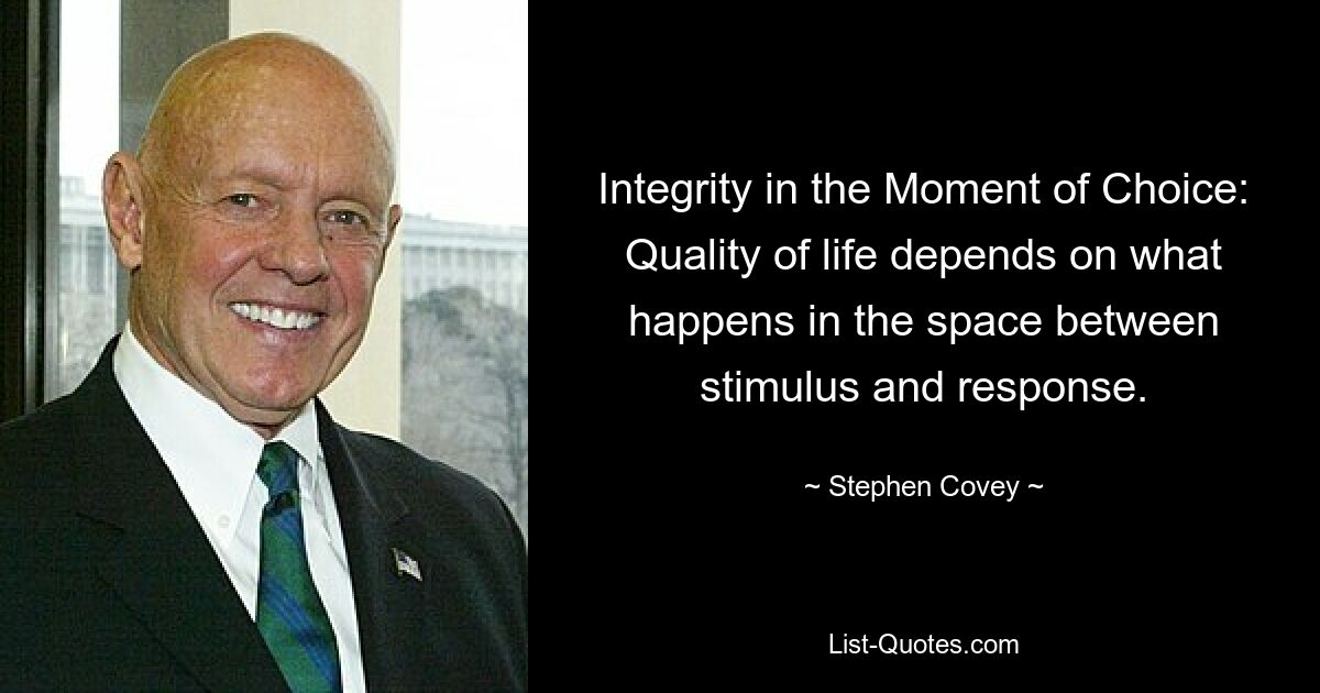 Integrity in the Moment of Choice: Quality of life depends on what happens in the space between stimulus and response. — © Stephen Covey