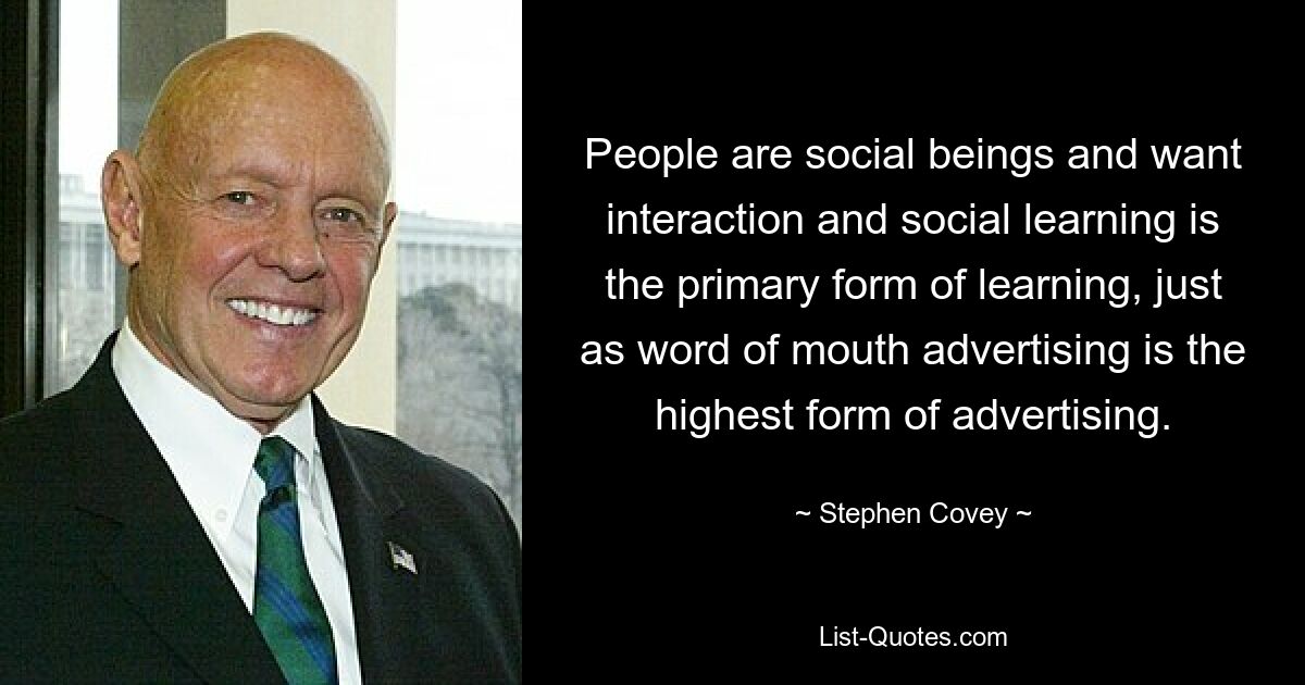 People are social beings and want interaction and social learning is the primary form of learning, just as word of mouth advertising is the highest form of advertising. — © Stephen Covey