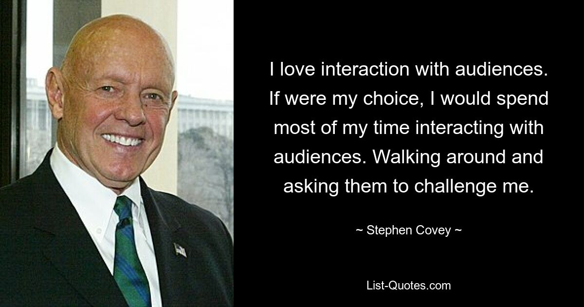 I love interaction with audiences. If were my choice, I would spend most of my time interacting with audiences. Walking around and asking them to challenge me. — © Stephen Covey