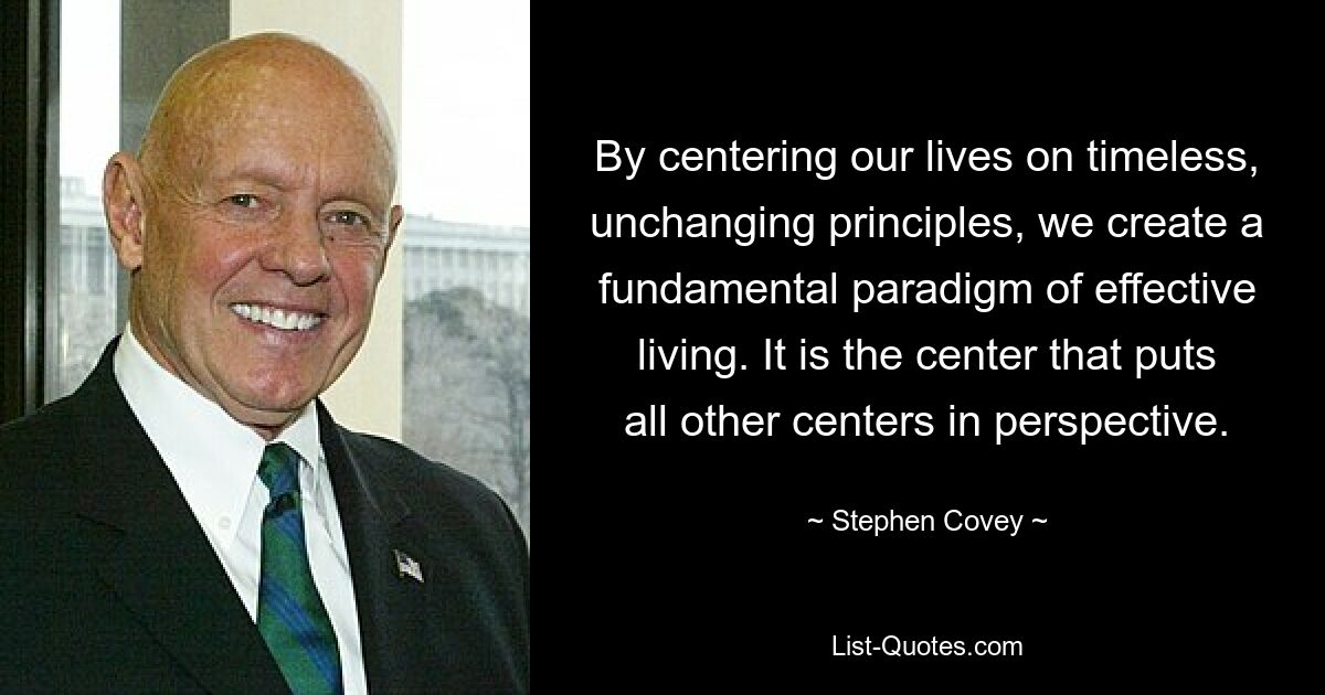 By centering our lives on timeless, unchanging principles, we create a fundamental paradigm of effective living. It is the center that puts all other centers in perspective. — © Stephen Covey