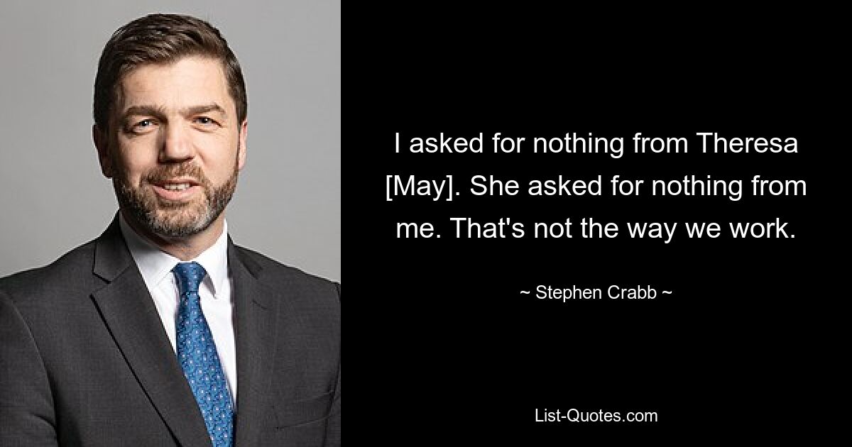 I asked for nothing from Theresa [May]. She asked for nothing from me. That's not the way we work. — © Stephen Crabb