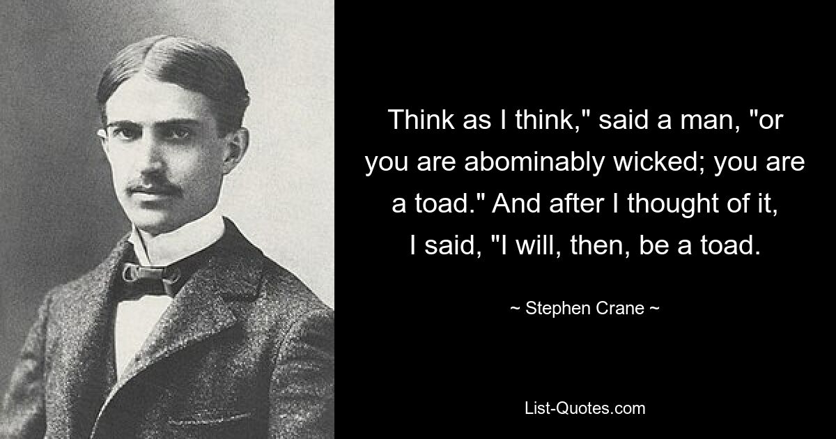 Think as I think," said a man, "or you are abominably wicked; you are a toad." And after I thought of it, I said, "I will, then, be a toad. — © Stephen Crane