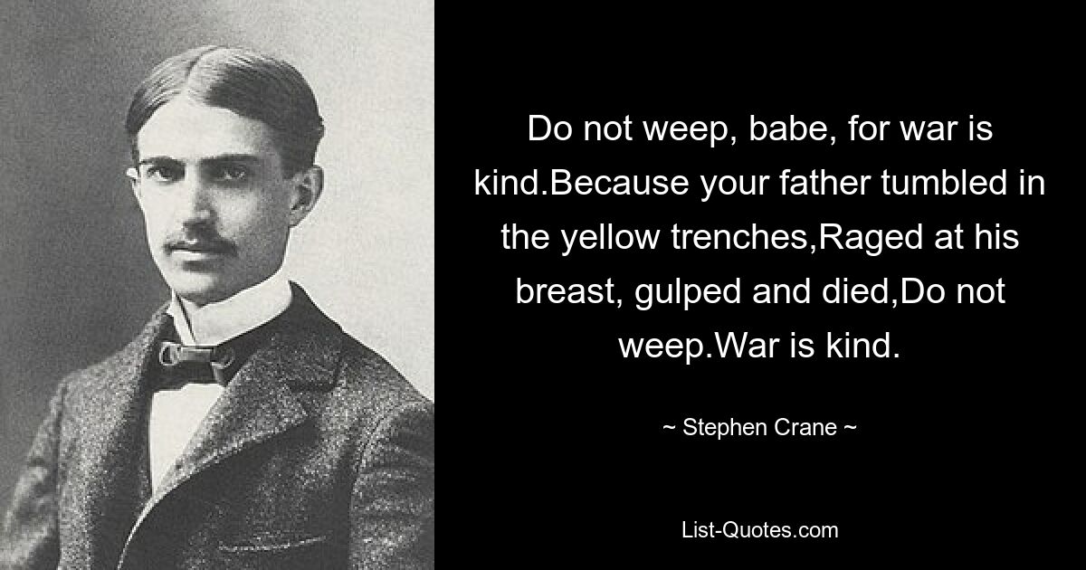 Do not weep, babe, for war is kind.Because your father tumbled in the yellow trenches,Raged at his breast, gulped and died,Do not weep.War is kind. — © Stephen Crane