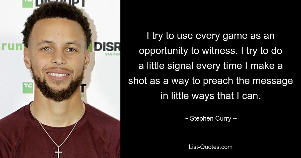 I try to use every game as an opportunity to witness. I try to do a little signal every time I make a shot as a way to preach the message in little ways that I can. — © Stephen Curry