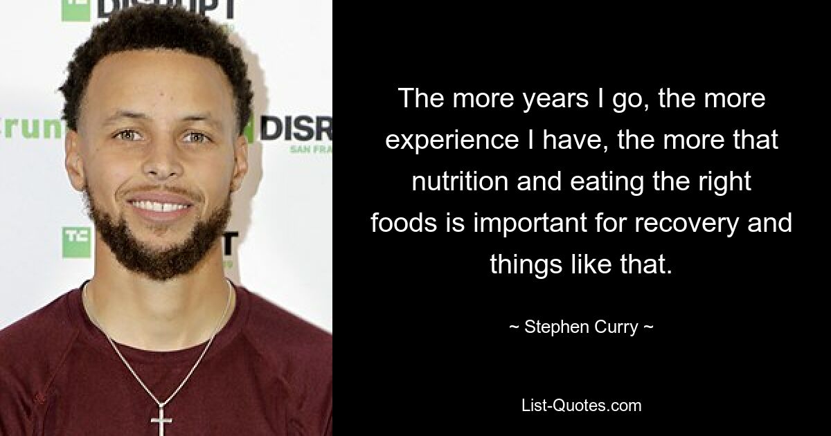 The more years I go, the more experience I have, the more that nutrition and eating the right foods is important for recovery and things like that. — © Stephen Curry