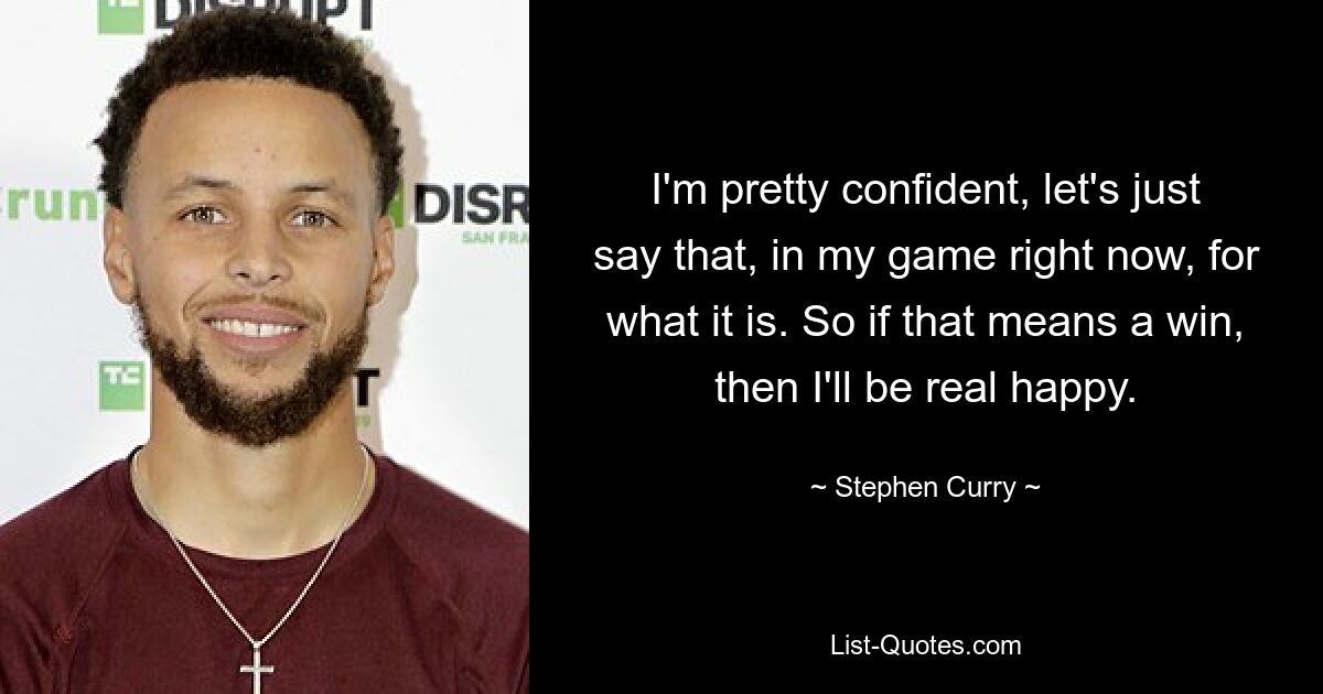 I'm pretty confident, let's just say that, in my game right now, for what it is. So if that means a win, then I'll be real happy. — © Stephen Curry